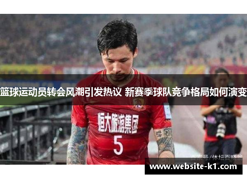 篮球运动员转会风潮引发热议 新赛季球队竞争格局如何演变
