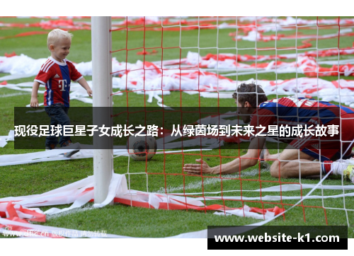 现役足球巨星子女成长之路:从绿茵场到未来之星的成长故事 现役足球巨星子女成长之路:从绿茵场到未来之星的成长故事