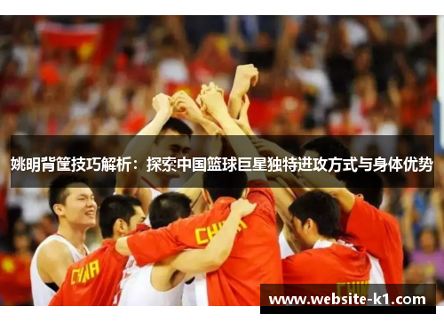 姚明背筐技巧解析：探索中国篮球巨星独特进攻方式与身体优势