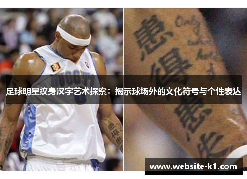足球明星纹身汉字艺术探索：揭示球场外的文化符号与个性表达