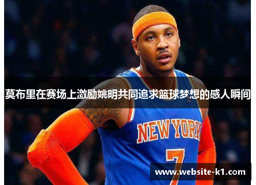 莫布里在赛场上激励姚明共同追求篮球梦想的感人瞬间