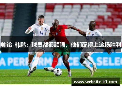 帅论-韩鹏：球员都很顽强，他们配得上这场胜利